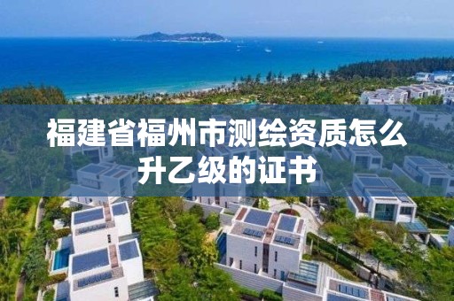 福建省福州市测绘资质怎么升乙级的证书