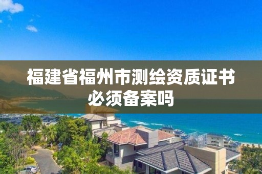 福建省福州市测绘资质证书必须备案吗