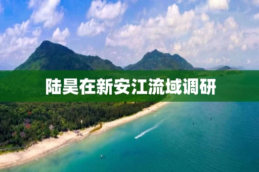 陆昊在新安江流域调研 陆昊在新安江流域调研