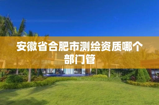 安徽省合肥市测绘资质哪个部门管 安徽省合肥市测绘资质哪个部门管
