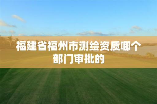 福建省福州市测绘资质哪个部门审批的