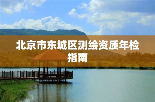 北京市东城区测绘资质年检指南 北京市东城区测绘资质年检指南