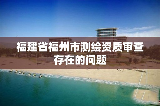 福建省福州市测绘资质审查存在的问题