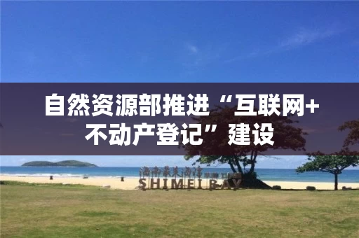 自然资源部推进“互联网+不动产登记”建设 自然资源部推进“互联网+不动产登记”建设