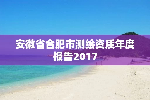 安徽省合肥市测绘资质年度报告2017 安徽省合肥市测绘资质年度报告2017