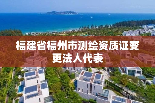 福建省福州市测绘资质证变更法人代表 福建省福州市测绘资质证变更法人代表