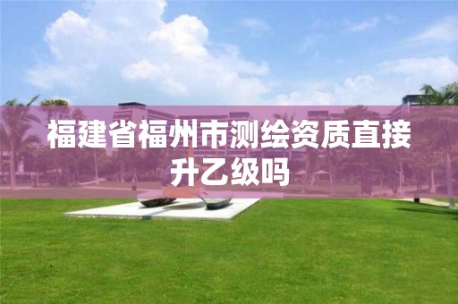 福建省福州市测绘资质直接升乙级吗