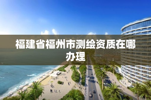 福建省福州市测绘资质在哪办理