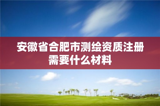 安徽省合肥市测绘资质注册需要什么材料