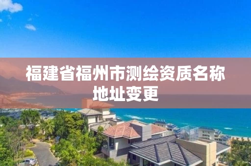 福建省福州市测绘资质名称地址变更 福建省福州市测绘资质名称地址变更