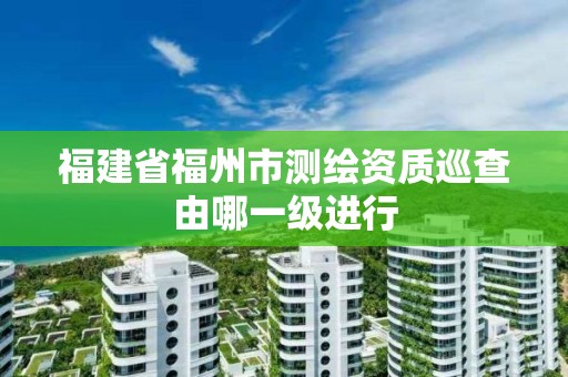 福建省福州市测绘资质巡查由哪一级进行