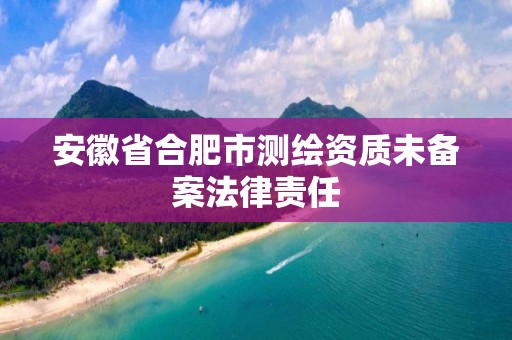 安徽省合肥市测绘资质未备案法律责任