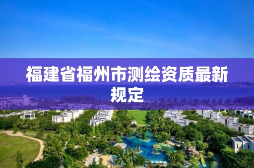 福建省福州市测绘资质最新规定