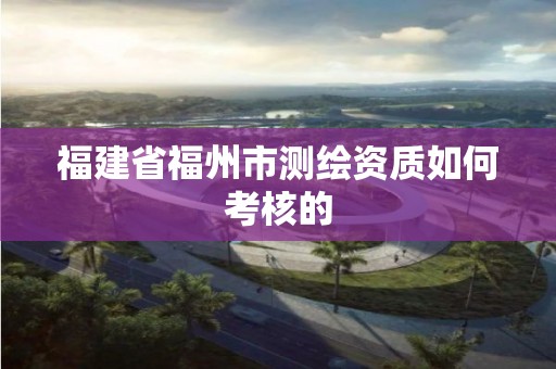 福建省福州市测绘资质如何考核的