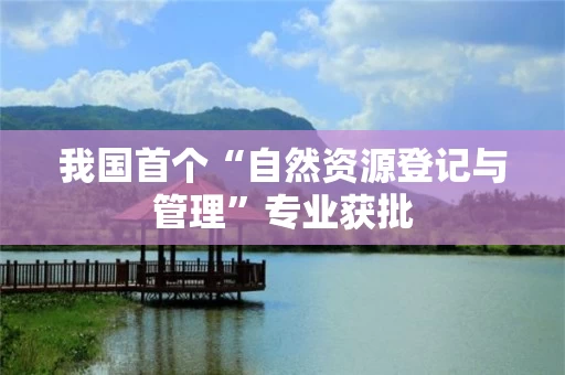 我国首个“自然资源登记与管理”专业获批 我国首个“自然资源登记与管理”专业获批