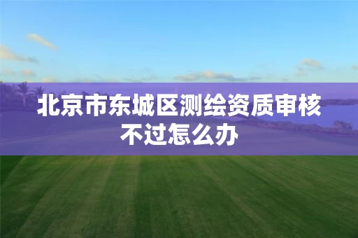 北京市东城区测绘资质审核不过怎么办 北京市东城区测绘资质审核不过怎么办