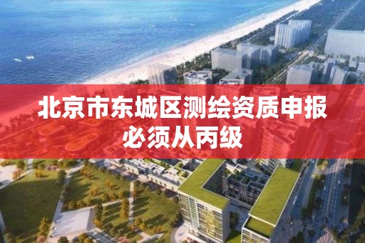 北京市东城区测绘资质申报必须从丙级