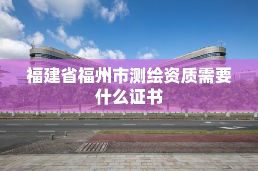 福建省福州市测绘资质需要什么证书