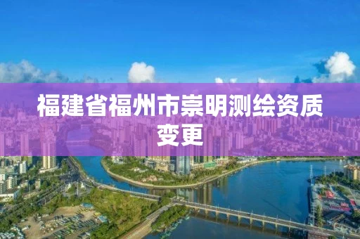 福建省福州市崇明测绘资质变更 福建省福州市崇明测绘资质变更