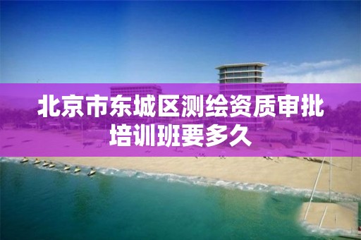 北京市东城区测绘资质审批培训班要多久