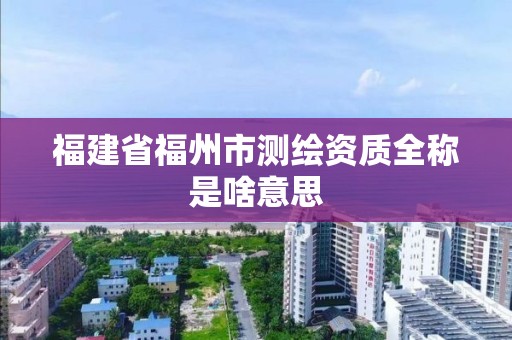 福建省福州市测绘资质全称是啥意思