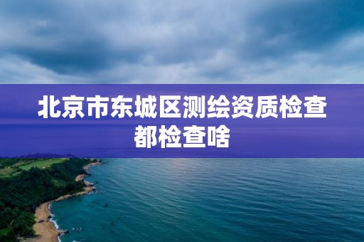 北京市东城区测绘资质检查都检查啥