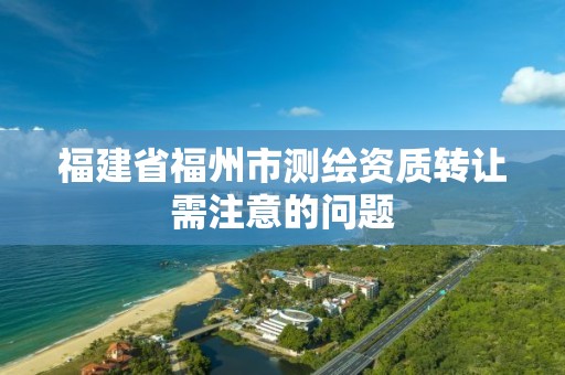 福建省福州市测绘资质转让需注意的问题