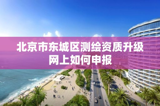 北京市东城区测绘资质升级网上如何申报