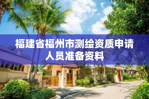 福建省福州市测绘资质申请人员准备资料 福建省福州市测绘资质申请人员准备资料
