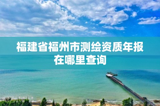 福建省福州市测绘资质年报在哪里查询