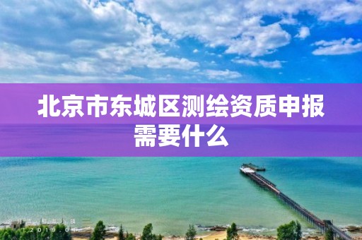 北京市东城区测绘资质申报需要什么