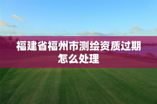 福建省福州市测绘资质过期怎么处理