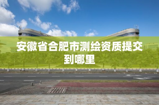 安徽省合肥市测绘资质提交到哪里