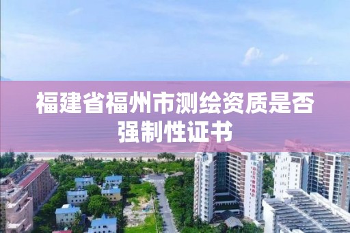 福建省福州市测绘资质是否强制性证书