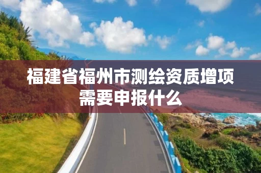 福建省福州市测绘资质增项需要申报什么 福建省福州市测绘资质增项需要申报什么