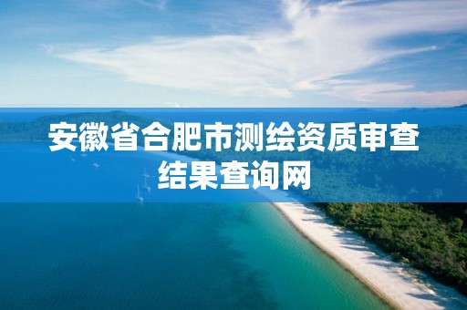 安徽省合肥市测绘资质审查结果查询网