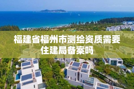 福建省福州市测绘资质需要住建局备案吗