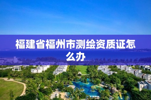 福建省福州市测绘资质证怎么办