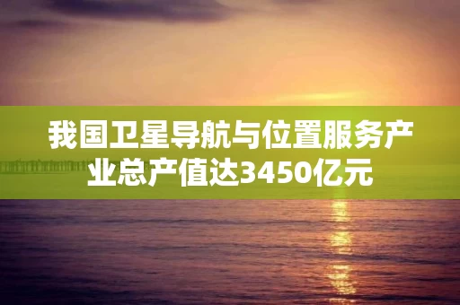 我国卫星导航与位置服务产业总产值达3450亿元 我国卫星导航与位置服务产业总产值达3450亿元
