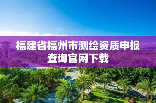 福建省福州市测绘资质申报查询官网下载 福建省福州市测绘资质申报查询官网下载