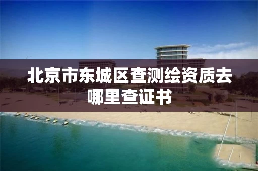北京市东城区查测绘资质去哪里查证书 北京市东城区查测绘资质去哪里查证书