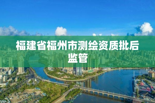 福建省福州市测绘资质批后监管