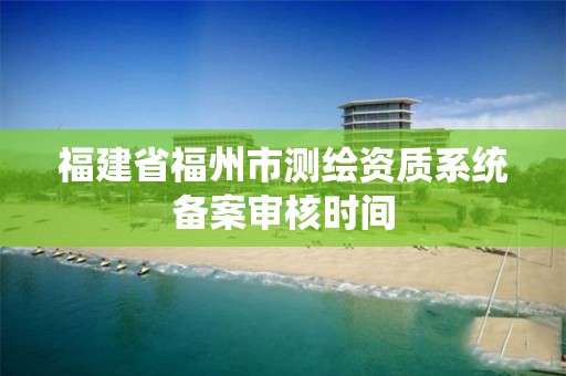 福建省福州市测绘资质系统备案审核时间