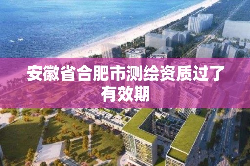 安徽省合肥市测绘资质过了有效期