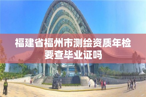 福建省福州市测绘资质年检要查毕业证吗