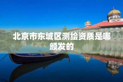 北京市东城区测绘资质是哪颁发的 北京市东城区测绘资质是哪颁发的