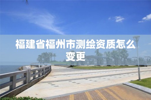 福建省福州市测绘资质怎么变更