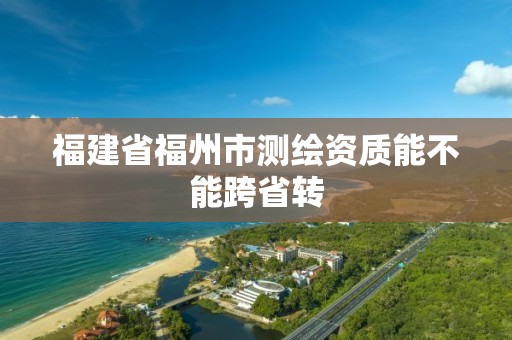 福建省福州市测绘资质能不能跨省转