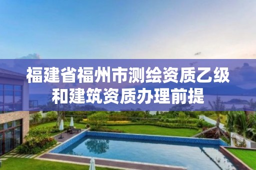 福建省福州市测绘资质乙级和建筑资质办理前提