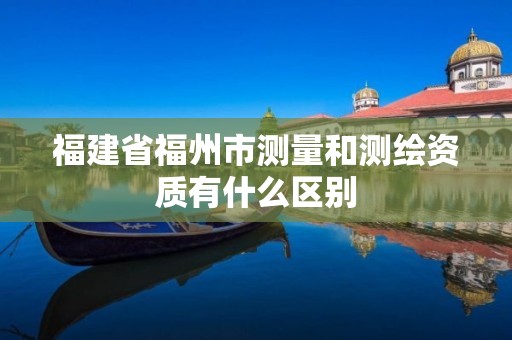 福建省福州市测量和测绘资质有什么区别